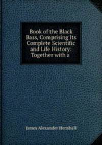 Book of the Black Bass, Comprising Its Complete Scientific and Life History: Together with a .