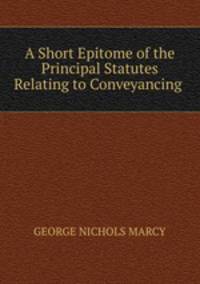 A Short Epitome of the Principal Statutes Relating to Conveyancing .