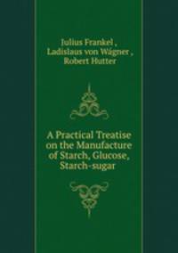A practical treatise on the manufacture of starch, glucose, starch-sugar and dextrine