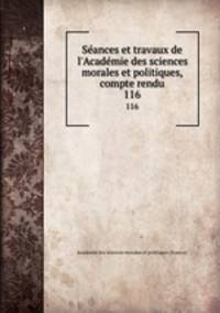 Sances et travaux de l`Acadmie des sciences morales et politiques, compte rendu. 116