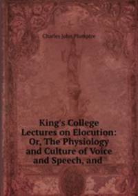 King`s College Lectures on Elocution: Or, The Physiology and Culture of Voice and Speech, and .