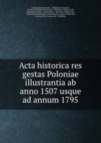 Acta historica res gestas Poloniae illustrantia ab anno 1507 usque ad annum 1795