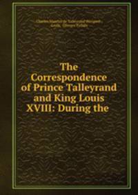 The Correspondence of Prince Talleyrand and King Louis XVIII: During the .