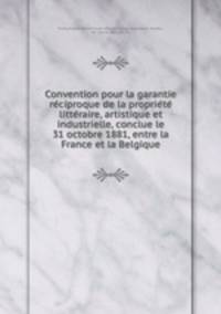 Convention pour la garantie re?ciproque de la proprie?te? litte?raire, artistique et industrielle, conclue le 31 octobre 1881, entre la France et la Belgique