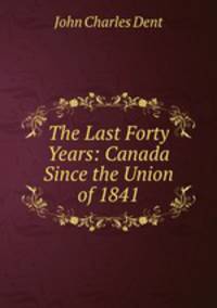 The Last Forty Years. Canada Since the Union of 1841