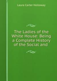 The Ladies of the White House: Being a Complete History of the Social and .