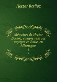 Mmoires de Hector Berlioz, comprenant ses voyages en Italie, en Allemagne .. 1