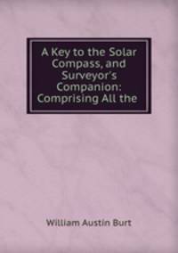 A Key to the Solar Compass, and Surveyor`s Companion: Comprising All the .