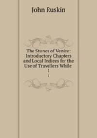 The Stones of Venice: Introductory Chapters and Local Indices for the Use of Travellers While .. 1