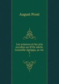 Les sciences et les arts occultes au XVIe sicle. Corneille Agrippa, sa vie .. 1