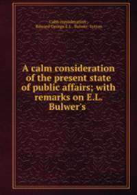 A calm consideration of the present state of public affairs; with remarks on E.L. Bulwer`s .