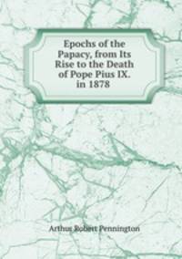 Epochs of the Papacy, from Its Rise to the Death of Pope Pius IX. in 1878 .