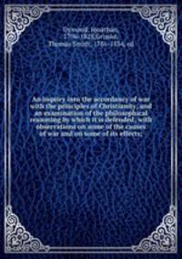 An inquiry into the accordancy of war with the principles of Christianity; and an examination of the philosophical reasoning by which it is defended; with observations on some of the causes of war and on some of its effects;