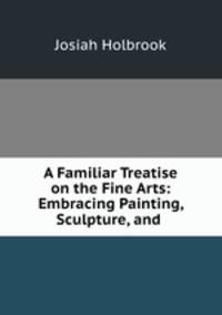 A Familiar Treatise on the Fine Arts: Embracing Painting, Sculpture, and .