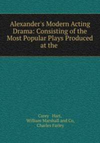 Alexander`s Modern Acting Drama: Consisting of the Most Popular Plays Produced at the .