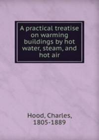 A practical treatise on warming buildings by hot water, steam, and hot air
