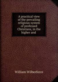 A practical view of the prevailing religious system of professed Christians, in the higher and .