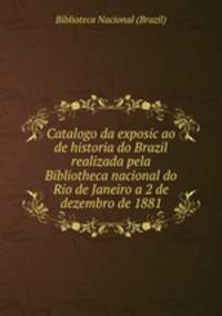 Catalogo da exposicao de historia do Brazil realizada pela Bibliotheca nacional do Rio de Janeiro a 2 de dezembro de 1881