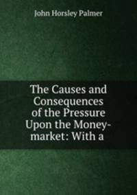 The Causes and Consequences of the Pressure Upon the Money-market: With a .