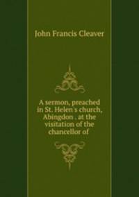 A sermon, preached in St. Helen`s church, Abingdon . at the visitation of the chancellor of .