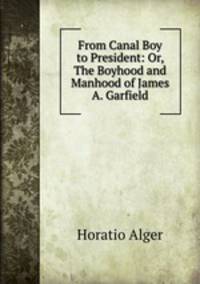 From Canal Boy to President: Or, The Boyhood and Manhood of James A. Garfield