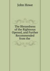 The Blessedness of the Righteous Opened, and Further Recommended from the consideration of the vanity of mortal life.