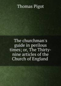 The churchman`s guide in perilous times; or, The Thirty-nine articles of the Church of England .
