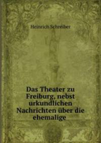 Das Theater zu Freiburg, nebst urkundlichen Nachrichten ber die ehemalige .