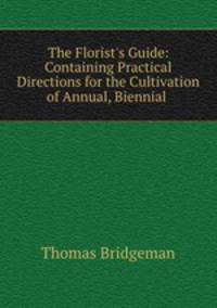 The Florist`s Guide: Containing Practical Directions for the Cultivation of Annual, Biennial .