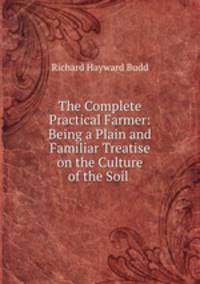 The Complete Practical Farmer; Being a Plain and Familiar Treatise on the Culture of the Soil, the orchard, and the garden .