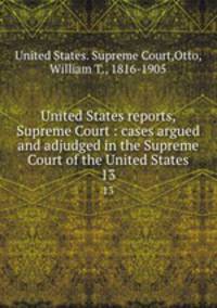 United States reports, Supreme Court : cases argued and adjudged in the Supreme Court of the United States. 13