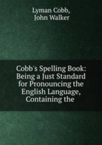 Cobb`s Spelling Book: Being a Just Standard for Pronouncing the English Language, Containing the .