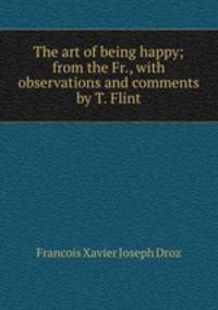 The art of being happy; from the Fr., with observations and comments by T. Flint