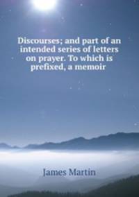 Discourses; and part of an intended series of letters on prayer. To which is prefixed, a memoir .