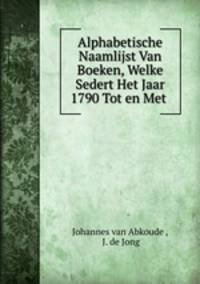 Alphabetische Naamlijst Van Boeken, Welke Sedert Het Jaar 1790 Tot en Met .