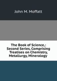 The Book of Science,: Second Series, Comprising Treatises on Chemistry, Metallurgy, Mineralogy .