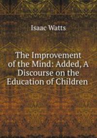 The Improvement of the Mind: Added, A Discourse on the Education of Children .