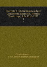 Excerpta rotulis finium in turri Londinensi asservatis, Henrico Tertio rege, A.D. 1216-1272. 1