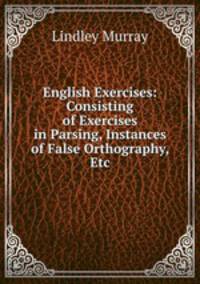 English Exercises: Consisting of Exercises in Parsing, Instances of False Orthography, Etc
