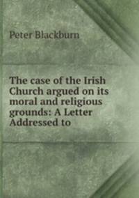 The case of the Irish Church argued on its moral and religious grounds: A Letter Addressed to .