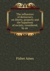 The influences of democracy on liberty, property and the happiness of society, considered, by an .