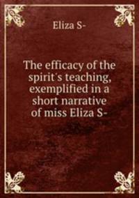 The efficacy of the spirit`s teaching, exemplified in a short narrative of miss Eliza S-.