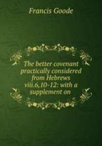 The better covenant practically considered from Hebrews viii.6,10-12: with a supplement on .