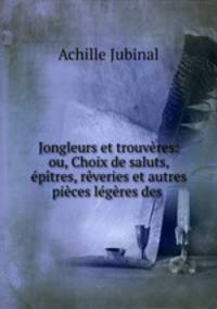 Jongleurs et trouvres: ou, Choix de saluts, ptres, rveries et autres pices lgres des .