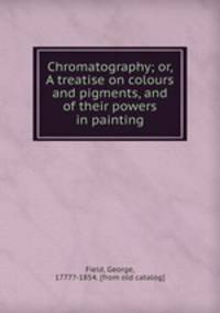 Chromatography; or, A treatise on colours and pigments, and of their powers in painting