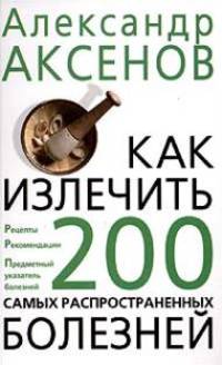 Как излечить 200 самых распространенных болезней: Рецепты, рекомендации, предметный указатель болезней