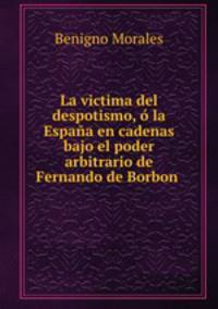 La victima del despotismo, o la Espana en cadenas bajo el poder arbitrario de Fernando de Borbon .