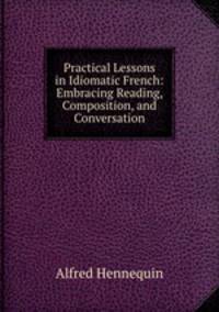 Practical Lessons in Idiomatic French: Embracing Reading, Composition, and Conversation