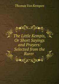 The Little Kempis, Or Short Sayings and Prayers: Selected from the Rarer .