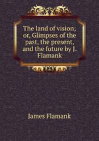 The land of vision; or, Glimpses of the past, the present, and the future by J. Flamank.